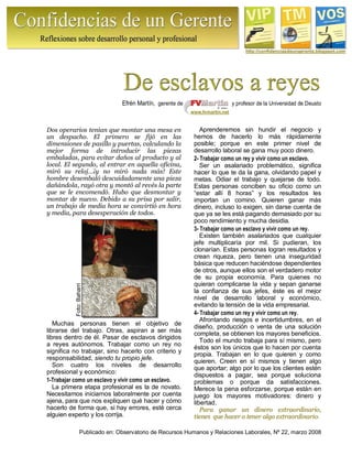 Publicado en: Observatorio de Recursos Humanos y Relaciones Laborales, Nº 22, marzo 2008
Foto:Baharri
http://confidenciasdeungerente.blogspot.com
Efrén Martín, gerente de y profesor de la Universidad de Deusto
www.fvmartin.net
Dos operarios tenían que montar una mesa en
un despacho. El primero se fijó en las
dimensiones de pasillo y puertas, calculando la
mejor forma de introducir las piezas
embaladas, para evitar daños al producto y al
local. El segundo, al entrar en aquella oficina,
miró su reloj…¡y no miró nada más! Este
hombre desembaló descuidadamente una pieza
dañándola, rayó otra y montó al revés la parte
que se le encomendó. Hubo que desmontar y
montar de nuevo. Debido a su prisa por salir,
un trabajo de media hora se convirtió en hora
y media, para desesperación de todos.
Muchas personas tienen el objetivo de
librarse del trabajo. Otras, aspiran a ser más
libres dentro de él. Pasar de esclavos dirigidos
a reyes autónomos. Trabajar como un rey no
significa no trabajar, sino hacerlo con criterio y
responsabilidad, siendo tu propio jefe.
Son cuatro los niveles de desarrollo
profesional y económico:
1-Trabajar como un esclavo y vivir como un esclavo.
La primera etapa profesional es la de novato.
Necesitamos iniciarnos laboralmente por cuenta
ajena, para que nos expliquen qué hacer y cómo
hacerlo de forma que, si hay errores, esté cerca
alguien experto y los corrija.
Aprenderemos sin hundir el negocio y
hemos de hacerlo lo más rápidamente
posible; porque en este primer nivel de
desarrollo laboral se gana muy poco dinero.
2- Trabajar como un rey y vivir como un esclavo.
Ser un asalariado problemático, significa
hacer lo que te da la gana, olvidando papel y
metas. Odiar el trabajo y quejarse de todo.
Estas personas conciben su oficio como un
“estar allí 8 horas” y los resultados les
importan un comino. Quieren ganar más
dinero, incluso lo exigen, sin darse cuenta de
que ya se les está pagando demasiado por su
poco rendimiento y mucha desidia.
3- Trabajar como un esclavo y vivir como un rey.
Existen también asalariados que cualquier
jefe multiplicaría por mil. Si pudieran, los
clonarían. Estas personas logran resultados y
crean riqueza, pero tienen una inseguridad
básica que reducen haciéndose dependientes
de otros, aunque ellos son el verdadero motor
de su propia economía. Para quienes no
quieran complicarse la vida y sepan ganarse
la confianza de sus jefes, éste es el mejor
nivel de desarrollo laboral y económico,
evitando la tensión de la vida empresarial.
4- Trabajar como un rey y vivir como un rey.
Afrontando riesgos e incertidumbres, en el
diseño, producción o venta de una solución
completa, se obtienen los mayores beneficios.
Todo el mundo trabaja para sí mismo, pero
éstos son los únicos que lo hacen por cuenta
propia. Trabajan en lo que quieren y como
quieren. Creen en sí mismos y tienen algo
que aportar; algo por lo que los clientes estén
dispuestos a pagar, sea porque soluciona
problemas o porque da satisfacciones.
Merece la pena esforzarse, porque están en
juego los mayores motivadores: dinero y
libertad.
PPaarraa ggaannaarr uunn ddiinneerroo eexxttrraaoorrddiinnaarriioo,,
ttiieenneess qquuee hhaacceerr oo tteenneerr aallggoo eexxttrraaoorrddiinnaarriioo.
 