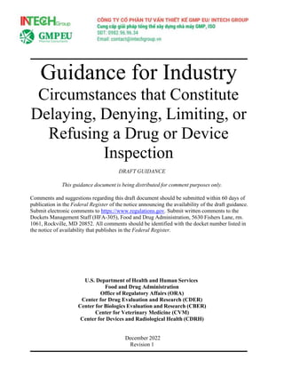 Guidance for Industry
Circumstances that Constitute
Delaying, Denying, Limiting, or
Refusing a Drug or Device
Inspection
DRAFT GUIDANCE
This guidance document is being distributed for comment purposes only.
Comments and suggestions regarding this draft document should be submitted within 60 days of
publication in the Federal Register of the notice announcing the availability of the draft guidance.
Submit electronic comments to https://www.regulations.gov. Submit written comments to the
Dockets Management Staff (HFA-305), Food and Drug Administration, 5630 Fishers Lane, rm.
1061, Rockville, MD 20852. All comments should be identified with the docket number listed in
the notice of availability that publishes in the Federal Register.
U.S. Department of Health and Human Services
Food and Drug Administration
Office of Regulatory Affairs (ORA)
Center for Drug Evaluation and Research (CDER)
Center for Biologics Evaluation and Research (CBER)
Center for Veterinary Medicine (CVM)
Center for Devices and Radiological Health (CDRH)
December 2022
Revision 1
 