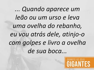 ... Quando aparece um
leão ou um urso e leva
uma ovelha do rebanho,
eu vou atrás dele, atinjo-o
com golpes e livro a ovelha
de sua boca...
 