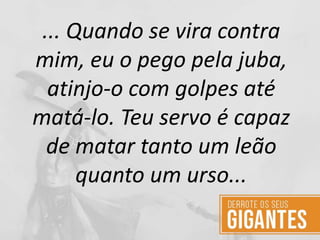 ... Quando se vira contra
mim, eu o pego pela juba,
atinjo-o com golpes até
matá-lo. Teu servo é capaz
de matar tanto um leão
quanto um urso...
 