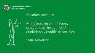 Desafíos sociales:
Migración, discriminación,
desigualdad, inseguridad
ciudadana y conflictos sociales..
• Edgar Borda Rivera
 