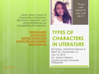 TYPES OF
CHARACTERS
IN LITERATURE
De Torrez, Leiramme Dianne A.
BSMT 2C, Humanities 13
July 15, 2015
Mr. Jaime Cabrera
Centro Escolar University,
Philippines
I learn about types of
characters in literature,
electronic research, and
citing references by
completing this exercise.
PROTAGONISTS
ANTAGONISTS
SUPPORT CHARACTERS
CHARACTER DEVELOPMENT
BRAIN EXERCISE
“If you
can
dream it,
you can
do it.”
Related Stuff
 