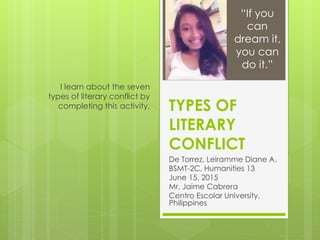 TYPES OF
LITERARY
CONFLICT
De Torrez, Leiramme Diane A.
BSMT-2C, Humanities 13
June 15, 2015
Mr. Jaime Cabrera
Centro Escolar University,
Philippines
I learn about the seven
types of literary conflict by
completing this activity.
“If you
can
dream it,
you can
do it.”
 
