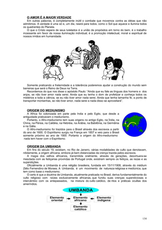 O AMOR É A MAIOR VERDADE
   Em outras palavras, é completamente inútil o combate que movemos contra as idéias que não
admitimos. A verdade é uma só e, um dia, raiará para todos, como o Sol que aquece e ilumina todos
os quadrantes do Planeta.
   O que o Cristo espera de seus tutelados é a união de propósitos em torno do bem, é o trabalho
incessante em favor de nossa iluminação individual, é a promoção intelectual, moral e espiritual de
nossos irmãos em humanidade.




   Somente praticando a fraternidade e a tolerância poderemos ajudar a construção do mundo sem
barreiras que será o Reino de Deus na Terra.
   Recordemos do que nos disse o apóstolo Paulo: “Ainda que eu fale as línguas dos homens e dos
anjos, se não tiver amor nada serei; Ainda que eu tenha o dom de profetizar e conheça todos os
mistérios e toda a ciência, se eu não tiver amor nada serei; Ainda que tenha tamanha fé, a ponto de
transportar montanhas, se não tiver amor, nada serei e nada disso se aproveitará”.


   ORIGEM DO MEDIUNISMO
   A Africa foi colonizada em parte pela India e pelo Egito, que desde a
antiguidade praticavam o mediunismo.
   Portanto, o Afro-mediunismo tem suas origens no antigo Egito, na Índia, na
China, na Pérsia, na Caldéia, na Hebréia, na Arábia, na Babilônia, na Germânia
e na Gália.
   O Afro-mediunismo foi trazidos para o Brasil através dos escravos a partir
do ano de 1600. O Espiritismo surgiu na França em 1857 e veio para o Brasil
somente próximo ao ano de 1900. Portanto a origem do Afro-mediunismo
 nada tem haver com o Espiritismo.

   ORIGEM DA UMBANDA
    Em fins do século 19, existiam, no Rio de Janeiro, várias modalidades de culto que denotavam,
nitidamente, a origem africana, embora já bem distanciadas da crença trazida pelos escravos.
    A magia dos velhos africanos, transmitida oralmente, através de gerações, desvirtuara-se
mesclada com as feitiçarias provindas de Portugal onde, existiram sempre os feitiços, as rezas e as
superstições.
    Oficialmente a Umbanda é uma religião brasileira, fundada em 15/11/1908, através do médium
Zélio Fernendino de Moraes. A Umbanda, é um movimento de natureza religiosa e mediúnica, que
tem como base o mediunismo.
    O certo é que a doutrina de Umbanda, atualmente praticada no Brasil, deriva fundamentalmente do
culto religioso com raízes exclusivamente africanas, que fundiu suas crenças supersticiosas e
intercâmbio com os antepassados, na mistura do culto católico, de ritos e práticas ocultas dos
ameríndios.

                                    UMBANDA
                     Elemento           Elemento           Elemento
                      oriental          africano           indígena

                                        Elemento
                                         católico


                                                                                               134
 