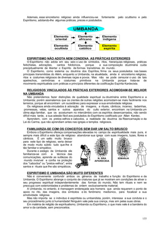 Ademais, esse sincretismo religioso ainda influenciou-se fortemente       pelo ocultismo e pelo
Espiritismo, adotando-lhe algumas práticas, preces e postulados.


                                        UMBANDA
                        Elemento            Elemento           Elemento
                         oriental           africano           indígena

                        Elemento            Elemento           Elemento
                        ocultista            católico           espírita


   ESPIRITISMO NÃO ADOTA NEM CONDENA AS PRÁTICAS EXTERIORES
    O Espiritismo não adota em seu seio o uso de símbolos, ritos, hierarquias religiosas, práticas
feitichistas, adorações,    cantos folcloricos,     porque      a sua composição doutrinária cuida
precipitualmente de libertar o Espírito de formas transitórias do mundo.
    O Espiritismo, como sistema ou doutrina dos Espíritos, firma os seus postulados nas bases
principais transmitidas do Além, enquanto a Umbanda, na atualidade, ainda é sincretismo religioso,
ritos e costumes religiosos de diversas raças e povos. Mas não se pode censurar o uso de tais
apetrechos, cerimônias e costumes primitivos na Umbanda porque trata-se de
movimento espiritualista com práticas e princípios diferentes da codificação Espírita Kardecista.

  RELIGIOSOS VINCULADOS ÀS PRÁTICAS EXTERIORES ACOMODAM-SE MELHOR
NA UMBANDA
    Não pretendemos fazer distinções de qualidade espiritual ou doutrinária entre Espiritismo e a
Umbanda; porém assinalamos que os crentes de outras religiões acomodam-se mais facilmente nos
terreiros, porque ali encontram um sucedâneo para expressar a sua emotividade religiosa.
    Os religiosos ainda vinculados à adoração de imagens, a rituais, cânticos, incenso, ladainhas,
 promessas, velas, santos e outros aparatos do culto exterior, encontram na Umbanda um
clima algo familiar, que os acostumam no intercâmbio com os espíritos desencarnados, não sendo
difícil mais tarde, a sua adesão fácil aos postulados do Espiritismo codificado por Allan Kardec.
    Aprendem, com os pretos-velhos e caboclos, a realidade da doutrina da Reencarnação e da
Lei do Carma, que não aprendiam antes nas igrejas e templos religiosos.

   FAMILIARIZA-SE COM OS CONCEITOS SEM DAR UM SALTO BRUSCO
   Embora o Espiritismo ofereça compensações elevadas no campo da espiritualidade mais pura, é
sempre mais difícil a este tipo de religioso abandonar sua igreja com suas imagens, luzes, flores e
cânticos. É um salto muito brusco
para este tipo de religioso, seria deixar
de modo muito súbito tudo que lhe é
tão familiar e simpático.
   Durante o estágio da Umbanda ele
familiariza-se com      a   técnica das
comunicações, aprende as sutilezas do                        N. SRA         IEMANJA
 mundo invisível e confia na proteção                     APARECIDA
dos "caboclos" ou "pretos-velhos", entre
santos e rituais que lhe são simpáticos.

   ESPIRITISMO E UMBANDA SÃO MUITO DIFERENTES
   Não é conveniente confundir ambos os gêneros de trabalho e função do Espiritismo e da
Umbanda. O Espiritismo abrange o conjunto de criaturas que já se mostram em condições de ativar o
seu progresso espiritual independentemente das formas do mundo; Não tem rituais e nem se
preocupa com exterioridades e problemas de ordem exclusivamente material.
   A Umbanda, no entanto, é mensagem endereçada aos homens que ainda requerem o ponto de
apoio no rito, das imagens, dos símbolos e do fenômeno mediúnico, para focalizar a sua
emotividade religiosa.
   Mas não importa se o indivíduo é espiritista ou umbandista, porém, interessa a sua conduta e o
seu procedimento junto à humanidade! Ninguém vale pela sua crença, mas sim pelas suas obras.
   Em matéria de religião de espiritualismo, Umbanda ou Espiritismo, o que mais vale é a bandeira do
amor e da caridade, sem preconceitos.



                                                                                                135
 