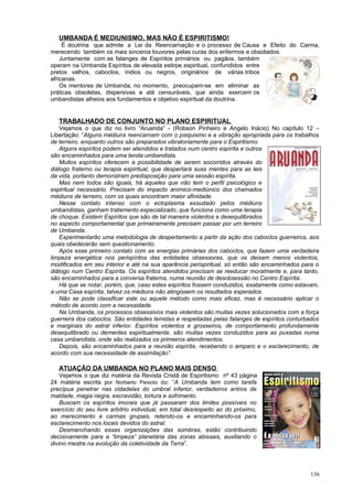 UMBANDA É MEDIUNISMO, MAS NÃO É ESPIRITISMO!
     É doutrina que admite a Lei da Reencarnação e o processo de Causa e Efeito do Carma,
merecendo também os mais sinceros louvores pelas curas dos enfermos e obsidiados.
    Juntamente com as falanges de Espíritos primários ou pagãos, também
operam na Umbanda Espíritos de elevada estirpe espiritual, confundidos entre
pretos velhos, caboclos, índios ou negros, originários de várias tribos
africanas.
    Os mentores de Umbanda, no momento, preocupam-se em eliminar as
práticas obsoletas, dispersivas e até censuráveis, que ainda exercem os
umbandistas alheios aos fundamentos e objetivo espiritual da doutrina.


   TRABALHADO DE CONJUNTO NO PLANO ESPIRITUAL
   Vejamos o que diz no livro “Aruanda” - (Robson Pinheiro e Angelo Inácio) No capítulo 12 –
Libertação: “Alguns médiuns reencarnam com o psiquismo e a vibração apropriada para os trabalhos
de terreiro, enquanto outros são preparados vibratoriamente para o Espiritismo.
   Alguns espíritos podem ser atendidos e tratados num centro espírita e outros
são encaminhados para uma tenda umbandista.
   Muitos espíritos oferecem a possibilidade de serem socorridos através do
diálogo fraterno ou terapia espiritual, que despertará suas mentes para as leis
da vida, portanto demonstram predisposição para uma sessão espírita.
   Mas nem todos são iguais, há aqueles que não tem o perfil psicológico e
espiritual necessário. Precisam do impacto anímico-mediúnico dos chamados
médiuns de terreiro, com os quais encontram maior afinidade.
   Nesse contato intenso com o ectoplasma exsudado pelos médiuns
umbandistas, ganham tratamento especializado, que funciona como uma terapia
de choque. Existem Espíritos que são de tal maneira violentos e desequilibrados
no aspecto comportamental que primeiramente precisam passar por um terreiro
de Umbanda.
   Experimentarão uma metodologia de despertamento a partir da ação dos caboclos guerreiros, aos
quais obedecerão sem questionamento.
   Após esse primeiro contato com as energias primárias dos caboclos, que fazem uma verdadeira
limpeza energética nos perispíritos das entidades obsessoras, que os deixam menos violentos,
modificados em seu interior e até na sua aparência perispiritual, só então são encaminhados para o
diálogo num Centro Espírita. Os espíritos atendidos precisam se reeducar moralmente e, para tanto,
são encaminhados para a conversa fraterna, numa reunião de desobsessão no Centro Espírita.
   Há que se notar, porém, que, caso estes espíritos fossem conduzidos, exatamente como estavam,
a uma Casa espírita, talvez os médiuns não atingissem os resultados esperados.
   Não se pode classificar este ou aquele método como mais eficaz, mas é necessário aplicar o
método de acordo com a necessidade.
   Na Umbanda, os processos obsessivos mais violentos são muitas vezes solucionados com a força
guerreira dos caboclos. São entidades temidas e respeitadas pelas falanges de espíritos conturbados
e marginais do astral inferior. Espíritos violentos e grosseiros, de comportamento profundamente
desequilibrado ou dementes espiritualmente, são muitas vezes conduzidos para as puxadas numa
casa umbandista, onde são realizados os primeiros atendimentos.
   Depois, são encaminhados para a reunião espírita, recebendo o amparo e o esclarecimento, de
acordo com sua necessidade de assimilação”.

   ATUAÇÃO DA UMBANDA NO PLANO MAIS DENSO
    Vejamos o que diz matéria da Revista Cristã de Espiritismo nº 43 página
24 matéria escrita por Norberto Peixoto diz: “A Umbanda tem como tarefa
precípua penetrar nas cidadelas do umbral inferior, verdadeiros antros de
maldade, magia negra, escravidão, tortura e sofrimento.
    Buscam os espíritos imorais que já passaram dos limites possíveis no
exercício do seu livre arbítrio individual, em total desrespeito ao do próximo,
ao merecimento e carmas grupais, retendo-os e encaminhando-os para
esclarecimento nos locais devidos do astral.
    Desmanchando essas organizações das sombras, estão contribuindo
decisivamente para a “limpeza” planetária das zonas abissais, auxiliando o
divino mestre na evolução da coletividade da Terra”.




                                                                                               136
 