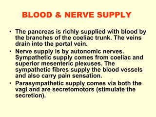 BLOOD & NERVE SUPPLY   The pancreas is richly supplied with blood by the branches of the coeliac trunk. The veins drain into the portal vein.  Nerve supply is by autonomic nerves. Sympathetic supply comes from coeliac and superior mesenteric plexuses. The sympathetic fibres supply the blood vessels and also carry pain sensation. Parasympathetic supply comes via both the vagi and are secretomotors (stimulate the secretion). 