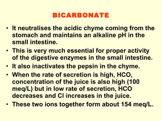 BICARBONATE It neutralises the acidic chyme coming from the stomach and maintains an alkaline pH in the small intestine.  This is very much essential for proper activity of the digestive enzymes in the small intestine. It also inactivates the pepsin in the chyme.  When the rate of secretion is high, HCO, concentration of the juice is also high (100 meq/L) but in low rate of secretion, HCO decreases and Cl increases in the juice. These two ions together form about 154 meq/L. 