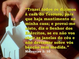 “Trazei todos os dízimos
à casa do Tesouro, para
que haja mantimento na
minha casa; e provai-me
nisto, diz o Senhor dos
Exércitos, se eu não vos
abrir as janelas do céu e
não derramar sobre vós
bênção sem medida.”
Malaquias 3: 10
 