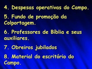 4. Despesas operativas do Campo.
5. Fundo de promoção da
Colportagem.
6. Professores de Bíblia e seus
auxiliares.
7. Obreiros jubilados
8. Material do escritório do
Campo.
 