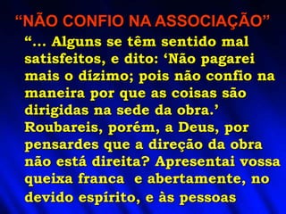 “... Alguns se têm sentido mal
satisfeitos, e dito: ‘Não pagarei
mais o dízimo; pois não confio na
maneira por que as coisas são
dirigidas na sede da obra.’
Roubareis, porém, a Deus, por
pensardes que a direção da obra
não está direita? Apresentai vossa
queixa franca e abertamente, no
devido espírito, e às pessoas
“NÃO CONFIO NA ASSOCIAÇÃO”
 