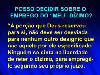 “A porção que Deus reservou
para si, não deve ser desviada
para nenhum outro desígnio que
não aquele por ele especificado.
Ninguém se sinta na liberdade
de reter o dízimo, para empregá-
lo segundo seu próprio juízo.
POSSO DECIDIR SOBRE O
EMPREGO DO “MEU” DÍZIMO?
 