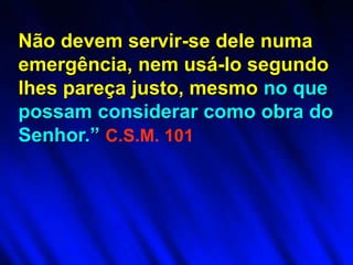 Não devem servir-se dele numa
emergência, nem usá-lo segundo
lhes pareça justo, mesmo no que
possam considerar como obra do
Senhor.” C.S.M. 101
 