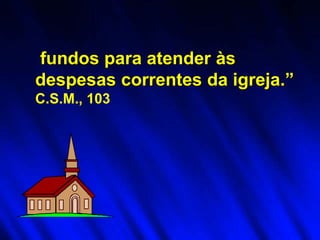 fundos para atender às
despesas correntes da igreja.”
C.S.M., 103
 