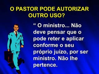 “ O ministro... Não
deve pensar que o
pode reter e aplicar
conforme o seu
próprio juízo, por ser
ministro. Não lhe
pertence.
O PASTOR PODE AUTORIZAR
OUTRO USO?
 