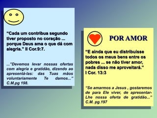 “Cada um contribua segundo
tiver proposto no coração ...
porque Deus ama o que dá com
alegria.” II Cor.9:7.
...”Devemos levar nossas ofertas
com alegria e gratidão, dizendo ao
apresentá-las: das Tuas mãos
voluntariamente Te damos...”
C.M.pg 198.
POR AMOR
“E ainda que eu distribuísse
todos os meus bens entre os
pobres ... se não tiver amor,
nada disso me aproveitará.”
I Cor. 13:3
“Se amarmos a Jesus , gostaremos
de para Ele viver, de apresentar-
Lhe nossa oferta de gratidão...”
C.M. pg.197
 