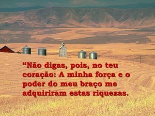 “Não digas, pois, no teu
coração: A minha força e o
poder do meu braço me
adquiriram estas riquezas.
 