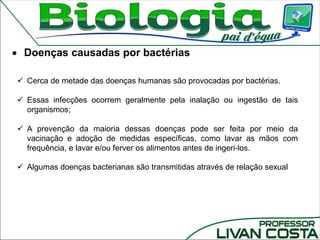  Cerca de metade das doenças humanas são provocadas por bactérias.
 Essas infecções ocorrem geralmente pela inalação ou ingestão de tais
organismos;
 A prevenção da maioria dessas doenças pode ser feita por meio da
vacinação e adoção de medidas específicas, como lavar as mãos com
frequência, e lavar e/ou ferver os alimentos antes de ingeri-los.
 Algumas doenças bacterianas são transmitidas através de relação sexual
 Doenças causadas por bactérias
 