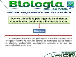 PRINCIPAIS DOENÇAS HUMANAS CAUSADAS POR BACTÉRIAS
Botulismo
Doença transmitida pela ingestão de alimentos
contaminados, geralmente alimentos enlatados.
É uma doença bacteriana rara, porém grave. A bactéria causadora dessa
condição pode entrar no organismo por meio de machucados ou pela ingestão
de alimentos contaminados, principalmente enlatados e os que são
preservados inadequadamente.
 