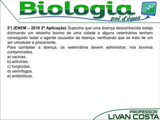 2°) (ENEM – 2016 2ª Aplicação) Suponha que uma doença desconhecida esteja
dizimando um rebanho bovino de uma cidade e alguns veterinários tenham
conseguido isolar o agente causador da doença, verificando que se trata de um
ser unicelular e procarionte.
Para combater a doença, os veterinários devem administrar, nos bovinos
contaminados,
a) vacinas.
b) antivirais.
c) fungicidas.
d) vermífugos.
e) antibióticos.
 