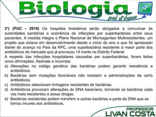 3°) (PUC - 2010) Os hospitais brasileiros serão obrigados a comunicar às
autoridades sanitárias a ocorrência de infecções por superbactérias entre seus
pacientes. A medida integra o Plano Nacional de Microagentes Multiresistentes, um
projeto que estava em desenvolvimento desde o inicio do ano e que foi apressado
diante do avanço no País da KPC, uma superbactéria resistente à maior parte dos
antibióticos do mercado que já provocou 14 morte no Distrito Federal.
A respeito das infecções hospitalares causadas por superbactérias, foram feitas
cinco afirmações. Assinale a incorreta:
a) Alterações no código genético das bactérias podem garantir resistência a
antibióticos.
b) Bactérias sem mutações favoráveis não resistem a administrações de certo
antibióticos.
c) Antibióticos selecionam linhagens resistentes de bactérias.
d) Antibióticos provocam alterações do DNA baceriano, tornando as bactérias cada
vez mais resistentes a essas drogas.
e) Bactérias resistentes podem transferir a outras bactérias a parte do DNA que as
tornou imunes aos antibióticos.
 