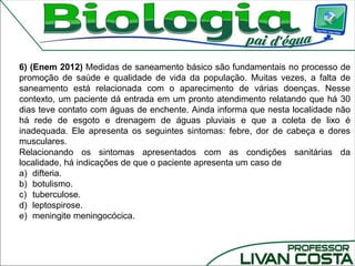 6) (Enem 2012) Medidas de saneamento básico são fundamentais no processo de
promoção de saúde e qualidade de vida da população. Muitas vezes, a falta de
saneamento está relacionada com o aparecimento de várias doenças. Nesse
contexto, um paciente dá entrada em um pronto atendimento relatando que há 30
dias teve contato com águas de enchente. Ainda informa que nesta localidade não
há rede de esgoto e drenagem de águas pluviais e que a coleta de lixo é
inadequada. Ele apresenta os seguintes sintomas: febre, dor de cabeça e dores
musculares.
Relacionando os sintomas apresentados com as condições sanitárias da
localidade, há indicações de que o paciente apresenta um caso de
a) difteria.
b) botulismo.
c) tuberculose.
d) leptospirose.
e) meningite meningocócica.
 