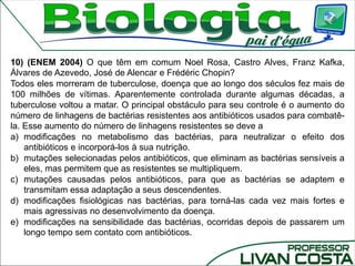 10) (ENEM 2004) O que têm em comum Noel Rosa, Castro Alves, Franz Kafka,
Álvares de Azevedo, José de Alencar e Frédéric Chopin?
Todos eles morreram de tuberculose, doença que ao longo dos séculos fez mais de
100 milhões de vítimas. Aparentemente controlada durante algumas décadas, a
tuberculose voltou a matar. O principal obstáculo para seu controle é o aumento do
número de linhagens de bactérias resistentes aos antibióticos usados para combatê-
la. Esse aumento do número de linhagens resistentes se deve a
a) modificações no metabolismo das bactérias, para neutralizar o efeito dos
antibióticos e incorporá-los à sua nutrição.
b) mutações selecionadas pelos antibióticos, que eliminam as bactérias sensíveis a
eles, mas permitem que as resistentes se multipliquem.
c) mutações causadas pelos antibióticos, para que as bactérias se adaptem e
transmitam essa adaptação a seus descendentes.
d) modificações fisiológicas nas bactérias, para torná-las cada vez mais fortes e
mais agressivas no desenvolvimento da doença.
e) modificações na sensibilidade das bactérias, ocorridas depois de passarem um
longo tempo sem contato com antibióticos.
 