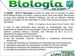 1°) (ENEM – 2016 2ª Aplicação) A sombra do cedro vem se encostar no cocho.
Primo Ribeiro levantou os ombros; começa a tremer. Com muito atraso. Mas ele tem
no baço duas colmeias de bichinhos maldosos, que não se misturam, soltando
enxames no sangue em dias alternados. E assim nunca precisa de passar um dia
sem tremer.
ROSA, J. G. Sagarana. Rio de Janeiro: Nova Fronteira, 1984.
O texto de João Guimarães Rosa descreve as manifestações das crises
paroxísticas da malária em seu personagem. Essas se caracterizam por febre alta,
calafrios, sudorese intensa e tremores, com intervalos de 48 h ou 72 h,
dependendo da espécie de Plasmodium.
Essas crises periódicas ocorrem em razão da
a) lise das hemácias, liberando merozoítos e substâncias denominadas
hemozoínas.
b) invasão das hemácias por merozoítos com maturação até a forma esquizonte.
c) reprodução assexuada dos esporozoítos no fígado do indivíduo infectado.
d) liberação de merozoítos dos hepatócitos para a corrente sanguínea.
e) formação de gametócitos dentro das hemácias.
 