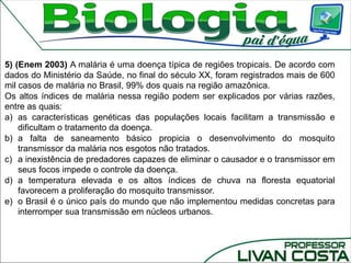 5) (Enem 2003) A malária é uma doença típica de regiões tropicais. De acordo com
dados do Ministério da Saúde, no final do século XX, foram registrados mais de 600
mil casos de malária no Brasil, 99% dos quais na região amazônica.
Os altos índices de malária nessa região podem ser explicados por várias razões,
entre as quais:
a) as características genéticas das populações locais facilitam a transmissão e
dificultam o tratamento da doença.
b) a falta de saneamento básico propicia o desenvolvimento do mosquito
transmissor da malária nos esgotos não tratados.
c) a inexistência de predadores capazes de eliminar o causador e o transmissor em
seus focos impede o controle da doença.
d) a temperatura elevada e os altos índices de chuva na floresta equatorial
favorecem a proliferação do mosquito transmissor.
e) o Brasil é o único país do mundo que não implementou medidas concretas para
interromper sua transmissão em núcleos urbanos.
 