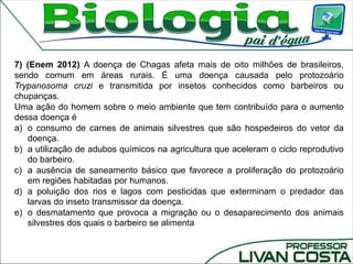 7) (Enem 2012) A doença de Chagas afeta mais de oito milhões de brasileiros,
sendo comum em áreas rurais. É uma doença causada pelo protozoário
Trypanosoma cruzi e transmitida por insetos conhecidos como barbeiros ou
chupanças.
Uma ação do homem sobre o meio ambiente que tem contribuído para o aumento
dessa doença é
a) o consumo de carnes de animais silvestres que são hospedeiros do vetor da
doença.
b) a utilização de adubos químicos na agricultura que aceleram o ciclo reprodutivo
do barbeiro.
c) a ausência de saneamento básico que favorece a proliferação do protozoário
em regiões habitadas por humanos.
d) a poluição dos rios e lagos com pesticidas que exterminam o predador das
larvas do inseto transmissor da doença.
e) o desmatamento que provoca a migração ou o desaparecimento dos animais
silvestres dos quais o barbeiro se alimenta
 