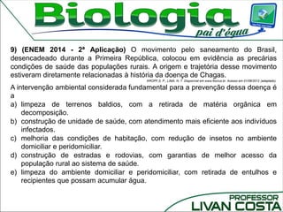 9) (ENEM 2014 - 2ª Aplicação) O movimento pelo saneamento do Brasil,
desencadeado durante a Primeira República, colocou em evidência as precárias
condições de saúde das populações rurais. A origem e trajetória desse movimento
estiveram diretamente relacionadas à história da doença de Chagas.
KROPF,S. P.; LIMA, N. T. Disponível em www.fiocruz.br. Acesso em 01/08/2012 (adaptado).
A intervenção ambiental considerada fundamental para a prevenção dessa doença é
a
a) limpeza de terrenos baldios, com a retirada de matéria orgânica em
decomposição.
b) construção de unidade de saúde, com atendimento mais eficiente aos indivíduos
infectados.
c) melhoria das condições de habitação, com redução de insetos no ambiente
domiciliar e peridomiciliar.
d) construção de estradas e rodovias, com garantias de melhor acesso da
população rural ao sistema de saúde.
e) limpeza do ambiente domiciliar e peridomiciliar, com retirada de entulhos e
recipientes que possam acumular água.
 
