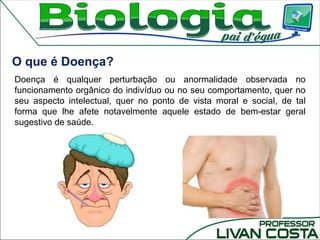 Doença é qualquer perturbação ou anormalidade observada no
funcionamento orgânico do indivíduo ou no seu comportamento, quer no
seu aspecto intelectual, quer no ponto de vista moral e social, de tal
forma que lhe afete notavelmente aquele estado de bem-estar geral
sugestivo de saúde.
O que é Doença?
 