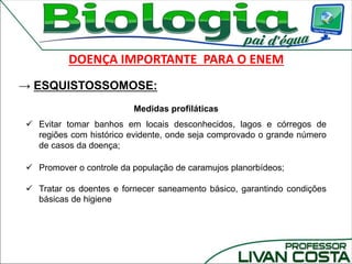 Medidas profiláticas
 Evitar tomar banhos em locais desconhecidos, lagos e córregos de
regiões com histórico evidente, onde seja comprovado o grande número
de casos da doença;
 Promover o controle da população de caramujos planorbídeos;
 Tratar os doentes e fornecer saneamento básico, garantindo condições
básicas de higiene
DOENÇA IMPORTANTE PARA O ENEM
→ ESQUISTOSSOMOSE:
 