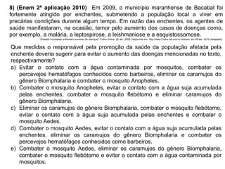 8) (Enem 2ª aplicação 2010) Em 2009, o município maranhense de Bacabal foi
fortemente atingido por enchentes, submetendo a população local a viver em
precárias condições durante algum tempo. Em razão das enchentes, os agentes de
saúde manifestaram, na ocasião, temor pelo aumento dos casos de doenças como,
por exemplo, a malária, a leptospirose, a leishmaniose e a esquistossomose.
“Cidades inundadas enfrentam aumento de doenças”. Folha Online. 22 abr. 2009. Disponível em: http://www1.folha.uol.com.br.Acesso: em 28 abr. 2010 (adaptado).
Que medidas o responsável pela promoção da saúde da população afetada pela
enchente deveria sugerir para evitar o aumento das doenças mencionadas no texto,
respectivamente?
a) Evitar o contato com a água contaminada por mosquitos, combater os
percevejos hematófagos conhecidos como barbeiros, eliminar os caramujos do
gênero Biomphalaria e combater o mosquito Anopheles.
b) Combater o mosquito Anopheles, evitar o contato com a água suja acumulada
pelas enchentes, combater o mosquito flebótomo e eliminar caramujos do
gênero Biomphalaria.
c) Eliminar os caramujos do gênero Biomphalaria, combater o mosquito flebótomo,
evitar o contato com a água suja acumulada pelas enchentes e combater o
mosquito Aedes.
d) Combater o mosquito Aedes, evitar o contato com a água suja acumulada pelas
enchentes, eliminar os caramujos do gênero Biomphalaria e combater os
percevejos hematófagos conhecidos como barbeiros.
e) Combater o mosquito Aedes, eliminar os caramujos do gênero Biomphalaria,
combater o mosquito flebótomo e evitar o contato com a água contaminada por
mosquitos.
 