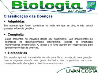 Classificação das Doenças
 Hereditárias
São aquelas que são transmitidas de pais para filhos, ou seja, de uma geração
para a seguinte através dos genes herdados dos progenitores ou como
consequência de alterações a nível dos cromossomas.
 Adquiridas
 Congênita
Estão presentes no indivíduo desde seu nascimento, São provenientes de
alterações no desenvolvimento embrionário, levando às chamadas
malformações embrionárias. O álcool e o fumo podem ser responsáveis pelo
aparecimento dessas doenças.
São aquelas que foram contraídas no meio em que se vive, e não possui
qualquer influência genética
 