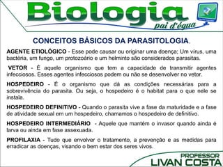 CONCEITOS BÁSICOS DA PARASITOLOGIA.
AGENTE ETIOLÓGICO - Esse pode causar ou originar uma doença; Um vírus, uma
bactéria, um fungo, um protozoário e um helminto são considerados parasitas.
VETOR - É aquele organismo que tem a capacidade de transmitir agentes
infecciosos. Esses agentes infecciosos podem ou não se desenvolver no vetor.
HOSPEDEIRO - É o organismo que dá as condições necessárias para a
sobrevivência do parasita. Ou seja, o hospedeiro é o habitat para o que nele se
instala.
HOSPEDEIRO DEFINITIVO - Quando o parasita vive a fase da maturidade e a fase
de atividade sexual em um hospedeiro, chamamos o hospedeiro de definitivo.
HOSPEDEIRO INTERMEDIÁRIO - Aquele que mantém o invasor quando ainda é
larva ou ainda em fase assexuada.
PROFILAXIA - Tudo que envolver o tratamento, a prevenção e as medidas para
erradicar as doenças, visando o bem estar dos seres vivos.
 