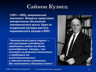 Саймон Кузнец   (1901—1985),   американский экономист. Впервые представил эмпирическое объяснение экономического роста. Один из создателей методов расчета национального дохода и ВНП.  “ Экономический рост страны —это растущая способность предлагать людям все более разнообразные  товары, что основано на развитии технологии и требуемых ею институциональных и идеологических изменениях. Все компоненты одинаково важны”.   