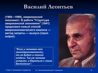 Василий Леонтьев   (1906—1999), американский экономист. В работе "Структура американской экономики” (1941) предложил новый способ макроэкономического анализа — метод затраты — выпуск ( input - output ). “ Если у человека нет заинтересованности, то не будет и полной отдачи. Так уж человек устроен, и бороться с этим бесполезно” . 