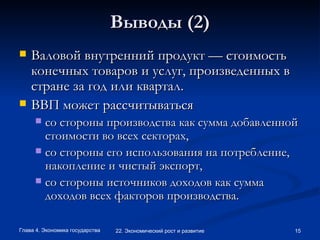 Выводы (2) Валовой внутренний продукт — стоимость конечных товаров и услуг, произведенных в стране за год или квартал.  ВВП может рассчитываться  со стороны производства как сумма добавленной стоимости во всех секторах, со стороны его использования на потребление, накопление и чистый экспорт, со стороны источников доходов как сумма доходов всех факторов производства. 