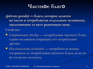 Частн о е благ о (private goods)  — благо, которое делится на части и потребляется отдельным человеком, заплатившим за него рыночную цену.  Свойства: Соперничество (rivalry)  — потребление частного блага одним человеком сокращает его потребление другим.  Исключаемость (exclusion)  — потребителя можно отстранить от потребления частного блага, если он не готов его оплатить.  