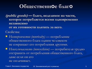 Общественн о е благ о (public goods)  — благо, неделимое на части, которое потребляется всеми одновременно независимо от их готовности платить за него. Свойства:  Несоперничество (nonrivalry)  — потребление общественного блага одним человеком не сокращает его потребления другими. Неисключаемость (nonexclision)  — потребителя трудно отстранить от потребления общественного блага, даже если он его не оплачивает.  