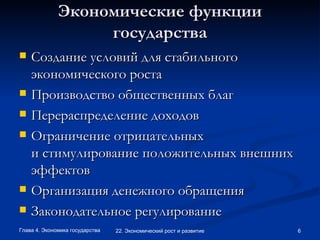 Экономические функции государства Создание условий для стабильного экономического роста Производство общественных благ Перераспределение доходов Ограничение отрицательных и стимулирование положительных внешних эффектов Организация денежного обращения Законодательное регулирование 
