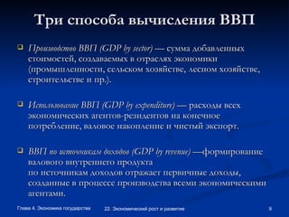 Три способа вычисления ВВП Производство ВВП (GDP by sector)  — сумма добавленных стоимостей, создаваемых в отраслях экономики (промышленности, сельском хозяйстве, лесном хозяйстве, строительстве и пр.).   Использование ВВП (GDP by expenditure)  — расходы всех экономических агентов-резидентов на конечное потребление, валовое накопление и чистый экспорт. ВВП по источникам доходов (GDP by revenue) — формирование валового внутреннего продукта по источникам доходов отражает первичные доходы, созданные в процессе производства всеми экономическими агентами.   
