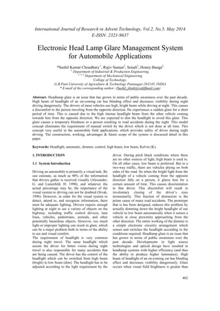 International Journal of Research in Advent Technology, Vol.2, No.5, May 2014
E-ISSN: 2321-9637
402
Electronic Head Lamp Glare Management System
for Automobile Applications
*Sushil Kumar Choudhary1
, Rajiv Suman2
, Sonali3
, Honey Banga4
1,
Department of Industrial & Production Engineering,
2, 3, 4
Department of Mechanical Engineering
College of Technology,
G.B.Pant University of Agriculture & Technology Pantnagar-263145, INDIA
* E-mail of the corresponding author: (Sushil_think@rediffmail.com)
Abstract- Headlamp glare is an issue that has grown in terms of public awareness over the past decade.
High beam of headlight of an on-coming car has blinding effect and decreases visibility during night
driving dangerously. The drivers of most vehicles use high, bright beam while driving at night. This causes
a discomfort to the person traveling from the opposite direction. He experiences a sudden glare for a short
period of time. This is caused due to the high intense headlight beam from the other vehicle coming
towards him from the opposite direction. We are expected to dim the headlight to avoid this glare. This
glare causes a temporary blindness to a person resulting in road accidents during the night. This model
concept eliminates the requirement of manual switch by the driver which is not done at all time. This
concept very useful in the automobile field applications, which provides safety of driver during night
driving. The construction, working, advantages & future scope of the system is discussed detail in this
paper.
Keywords: Headlight, automatic, dimmer, control, high beam, low beam, Kelvin (K).
1. INTRODUCTION
1.1 System Introduction
Driving an automobile is primarily a visual task. By
one estimate, as much as 90% of the information
that drivers gather is received visually (Alexander,
G. and Lunenfeld, H. 1990), and whatever the
actual percentage may be, the importance of the
visual system to driving can not be doubted (Sivak,
1996). However, in order for the visual system to
detect, attend to, and recognize information, there
must be adequate lighting. Drivers require enough
lighting at night to see a variety of objects on the
highway, including traffic control devices, lane
lines, vehicles, pedestrians, animals, and other
potentially hazardous objects. However, too much
light or improper lighting can result in glare, which
can be a major problem both in terms of the ability
to see and visual comfort.
The requirement of headlight is very common
during night travel. The same headlight which
assists the driver for better vision during night
travel is also responsible for many accidents that
are being caused. The driver has the control of the
headlight which can be switched from high beam
(bright) to low beam (dim). The headlight has to be
adjusted according to the light requirement by the
driver. During pitch black conditions where there
are no other sources of light, high beam is used to.
On all other cases, low beam is preferred. But in a
two-way traffic, there are vehicles plying on both
sides of the road. So when the bright light from the
headlight of a vehicle coming from the opposite
direction falls on a person, it glares him for a
certain amount of time. This causes disorientation
to that driver. This discomfort will result in
involuntary closing of the driver’s eyes
momentarily. This fraction of distraction is the
prime cause of many road accidents. The prototype
that is has been designed, reduces this problem by
actually dimming down the bright headlight of our
vehicle to low beam automatically when it senses a
vehicle at close proximity approaching from the
other direction. The entire working of the dimmer is
a simple electronic circuitry arrangement which
senses and switches the headlight according to the
conditions required. Headlamp glare is an issue that
has grown in terms of public awareness over the
past decade. Developments in light source
technologies and optical design have resulted in
headlamp systems with higher efficiency (and thus
the ability to produce higher luminance). High
beam of headlight of an on-coming car has blinding
effect and decreases visibility dangerously. Glare
occurs when visual field brightness is greater than
 