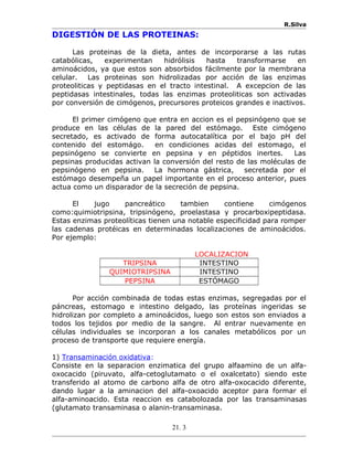 R.Silva
DIGESTIÓN DE LAS PROTEINAS:
Las proteinas de la dieta, antes de incorporarse a las rutas
catabólicas, experimentan hidrólisis hasta transformarse en
aminoácidos, ya que estos son absorbidos fácilmente por la membrana
celular. Las proteinas son hidrolizadas por acción de las enzimas
proteoliticas y peptidasas en el tracto intestinal. A excepcion de las
peptidasas intestinales, todas las enzimas proteoliticas son activadas
por conversión de cimógenos, precursores proteicos grandes e inactivos.
El primer cimógeno que entra en accion es el pepsinógeno que se
produce en las células de la pared del estómago. Este cimógeno
secretado, es activado de forma autocatalítica por el bajo pH del
contenido del estomágo. en condiciones acidas del estomago, el
pepsinógeno se convierte en pepsina y en péptidos inertes. Las
pepsinas producidas activan la conversión del resto de las moléculas de
pepsinógeno en pepsina. La hormona gástrica, secretada por el
estómago desempeña un papel importante en el proceso anterior, pues
actua como un disparador de la secreción de pepsina.
El jugo pancreático tambien contiene cimógenos
como:quimiotripsina, tripsinógeno, proelastasa y procarboxipeptidasa.
Estas enzimas proteolíticas tienen una notable especificidad para romper
las cadenas protéicas en determinadas localizaciones de aminoácidos.
Por ejemplo:
LOCALIZACION
TRIPSINA INTESTINO
QUIMIOTRIPSINA INTESTINO
PEPSINA ESTÓMAGO
Por acción combinada de todas estas enzimas, segregadas por el
páncreas, estomago e intestino delgado, las proteínas ingeridas se
hidrolizan por completo a aminoácidos, luego son estos son enviados a
todos los tejidos por medio de la sangre. Al entrar nuevamente en
células individuales se incorporan a los canales metabólicos por un
proceso de transporte que requiere energía.
1) Transaminación oxidativa:
Consiste en la separacion enzimatica del grupo alfaamino de un alfa-
oxocacido (piruvato, alfa-cetoglutamato o el oxalcetato) siendo este
transferido al atomo de carbono alfa de otro alfa-oxocacido diferente,
dando lugar a la aminacion del alfa-oxoacido aceptor para formar el
alfa-aminoacido. Esta reaccion es catabolozada por las transaminasas
(glutamato transaminasa o alanin-transaminasa.
21. 3
 