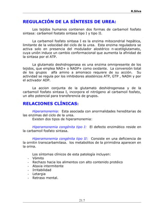 R.Silva
REGULACIÓN DE LA SÍNTESIS DE UREA:
Los tejidos humanos contienen dos formas de carbamoil fosfato
sintasa: carbamoil fostato sintasa tipo I y tipo II.
La carbamoil fosfato sintasa I es la enzima mitocondrial hepática,
limitante de la velocidad del ciclo de la urea. Esta enzima reguladora se
activa solo en presencia del modulador alostérico n-acetilglutamato,
cuya unión induce un cambio conformacional que aumenta la afinidad de
la sintasa por el ATP.
La glutamato deshidrogenasa es una enzima omnipresente de los
tejidos, que emplea NAD+ o NADP+ como oxidante. La conversión total
de los grupos alfa amino a amoniaco requiere de su acción. Su
actividad se regula por los inhibidores alostéricos ATP, GTP , NADH y por
el activador ADP.
La accion conjunta de la glutamato deshidrogenasa y de la
carbamoil fosfato sintasa I, incorpora el nitrógeno al carbamoil fosfato,
un alto potencial para transferencia de grupos.
RELACIONES CLÍNICAS:
Hiperamonemia: Esta asociada con anormalidades hereditarias de
las enzimas del ciclo de la urea.
Existen dos tipos de hiperamonemia:
Hiperamonemia congénita tipo I: El defecto enzimático reside en
la carbamoil fosfato sintasa.
Hiperamonemia congénita tipo II: Consiste en una deficiencia de
la ornitin transcarbamilasa. los metabolitos de la pirimidina aparecen en
la orina.
Los síntomas clínicos de esta patología incluyen:
- Vómito
- Rechazo hacia los alimentos con alto contenido protéico
- Ataxia intermitente
- Irritabilidad
- Letargia
- Retraso mental.
21.7
 