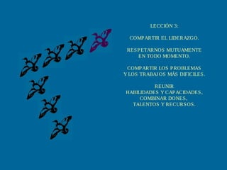 LECCIÓN 3:
COMPARTIR EL LIDERAZGO.
RESPETARNOS MUTUAMENTE
EN TODO MOMENTO.
COMPARTIR LOS PROBLEMAS
Y LOS TRABAJOS MÁS DIFICILES.
REUNIR
HABILIDADES Y CAPACIDADES,
COMBINAR DONES,
TALENTOS Y RECURSOS.
 