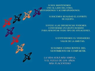 SI HACEMOS REALIDAD EL ESPIRITU
DE EQUIPO.
SI PESE A LAS DIFERENCIAS PODEMOS
CONFORMAR UN GRUPO HUMANO
PARA AFRONTAR TODO TIPO DE SITUACIONES.
SI ENTENDEMOS EL VERDADERO
VALOR DE LA AMISTAD.
SI SOMOS CONSCIENTES DEL
SENTIMIENTO DE COMPARTIR.
LA VIDA SERÁ MÁS SIMPLE,LA VIDA SERÁ MÁS SIMPLE,
Y EL VUELO DE LOS AÑOSY EL VUELO DE LOS AÑOS
MÁS PLACENTEROMÁS PLACENTERO
SI NOS MANTENEMOS
UNO AL LADO DEL OTRO,
APOYANDONOS Y ACOMPAÑANDONOS.
 