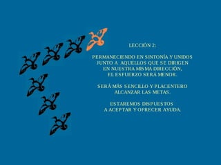 LECCIÓN 2:
PERMANECIENDO EN SINTONÍA Y UNIDOS
JUNTO A AQUELLOS QUE SE DIRIGEN
EN NUESTRA MISMA DIRECCIÓN,
EL ESFUERZO SERÁ MENOR.
SERÁ MÁS SENCILLO Y PLACENTERO
ALCANZAR LAS METAS.
ESTAREMOS DISPUESTOS
A ACEPTAR Y OFRECER AYUDA.
 