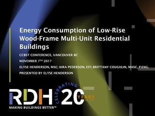 1
Energy Consumption of Low-Rise
Wood-Frame Multi-Unit Residential
Buildings
CCBST CONFERENCE, VANCOUVER BC
NOVEMBER 7TH 2017
ELYSE HENDERSON, MSC; KIRA PEDERSON, EIT; BRITTANY COUGHLIN, MASC, P.ENG.
PRESENTED BY ELYSE HENDERSON
 